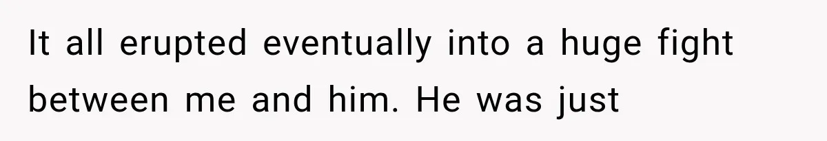 It all erupted eventually into a huge fight between me and him. He was just