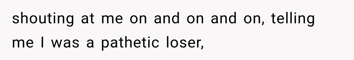 shouting at me on and on and on, telling me I was a pathetic loser,