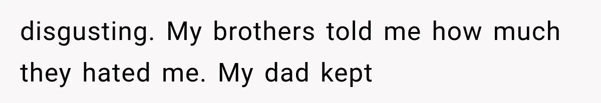 disgusting. My brothers told me how much they hated me. My dad kept