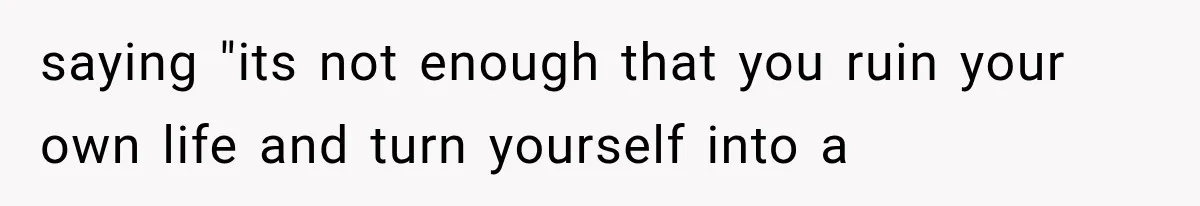 saying "its not enough that you ruin your own life and turn yourself into a