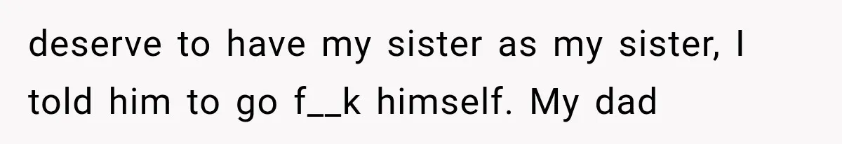 deserve to have my sister as my sister, I told him to go f__k himself. My dad