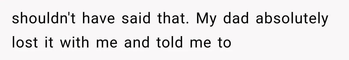 shouldn't have said that. My dad absolutely lost it with me and told me to
