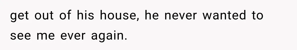 get out of his house, he never wanted to see me ever again.