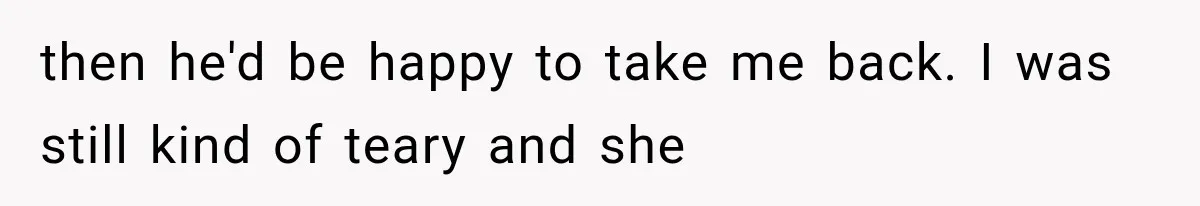 then he'd be happy to take me back. I was still kind of teary and she