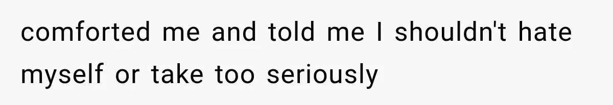 comforted me and told me I shouldn't hate myself or take too seriously