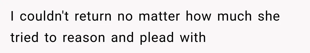 I couldn't return no matter how much she tried to reason and plead with