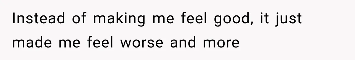 Instead of making me feel good, it just made me feel worse and more