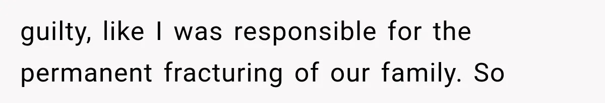 guilty, like I was responsible for the permanent fracturing of our family. So
