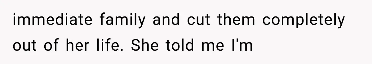 immediate family and cut them completely out of her life. She told me I'm