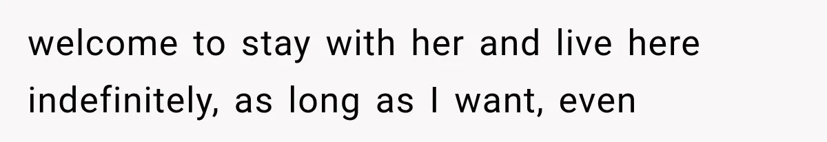 welcome to stay with her and live here indefinitely, as long as I want, even