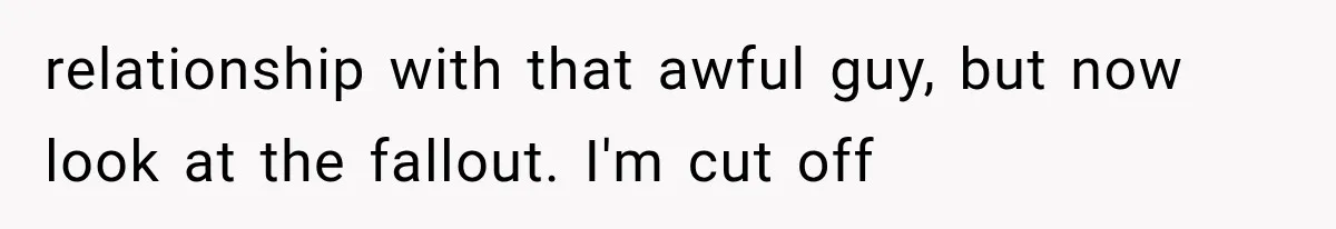relationship with that awful guy, but now look at the fallout. I'm cut off