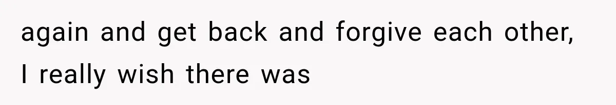 again and get back and forgive each other, I really wish there was