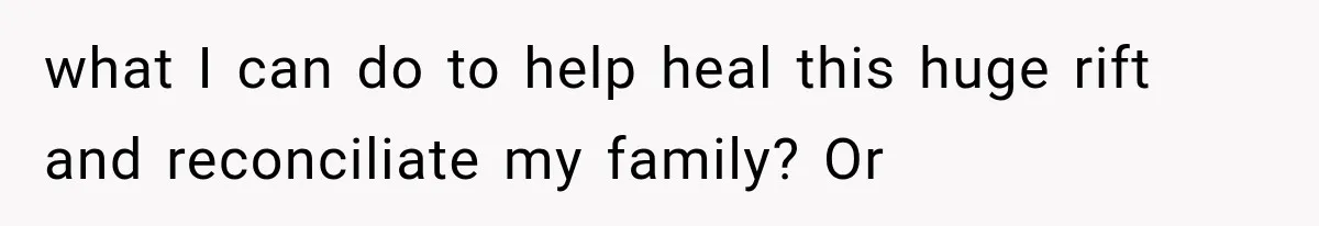 what I can do to help heal this huge rift and reconciliate my family? Or