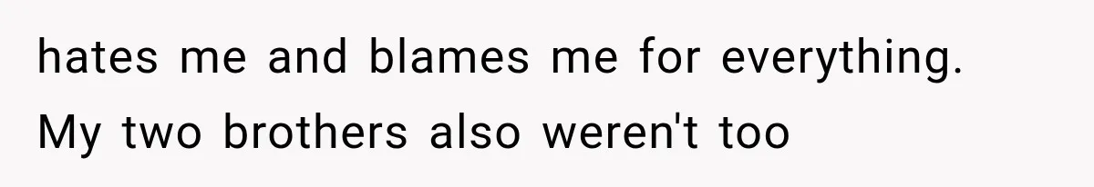hates me and blames me for everything. My two brothers also weren't too