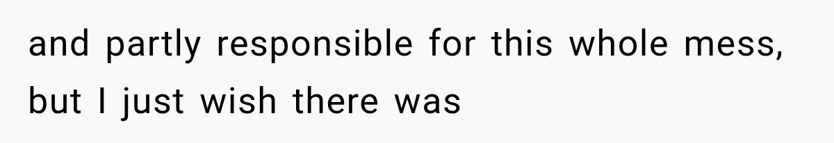 and partly responsible for this whole mess, but I just wish there was