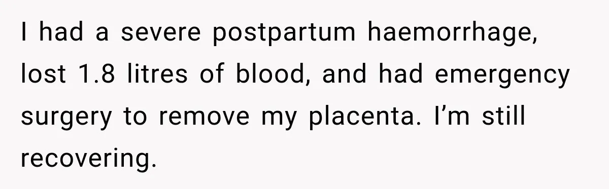 I had a severe postpartum haemorrhage, lost 1.8 litres of blood, and had emergency surgery to remove my placenta. I’m still recovering.