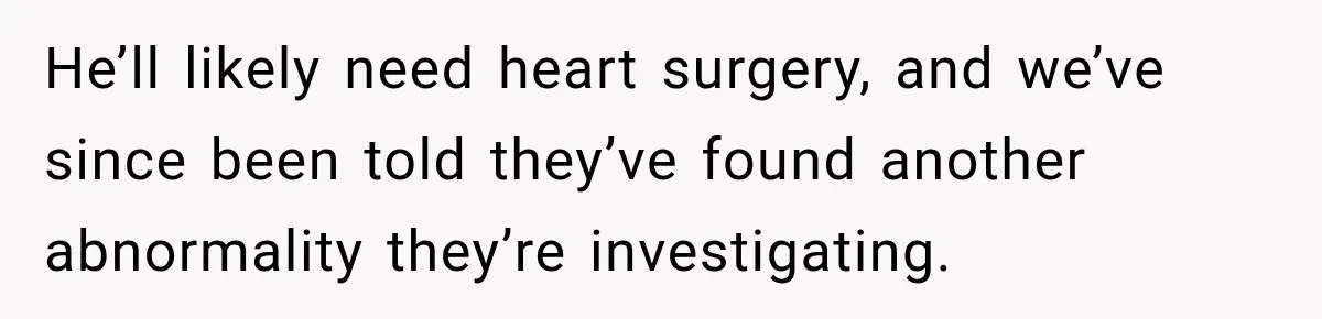 He’ll likely need heart surgery, and we’ve since been told they’ve found another abnormality they’re investigating.