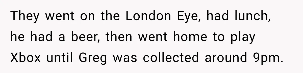 They went on the London Eye, had lunch, he had a beer, then went home to play Xbox until Greg was collected around 9pm.