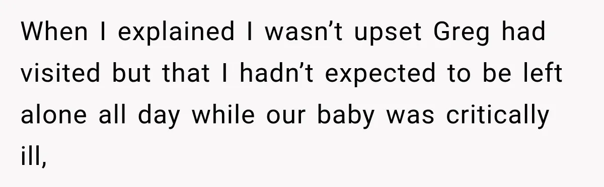 When I explained I wasn’t upset Greg had visited but that I hadn’t expected to be left alone all day while our baby was critically ill,