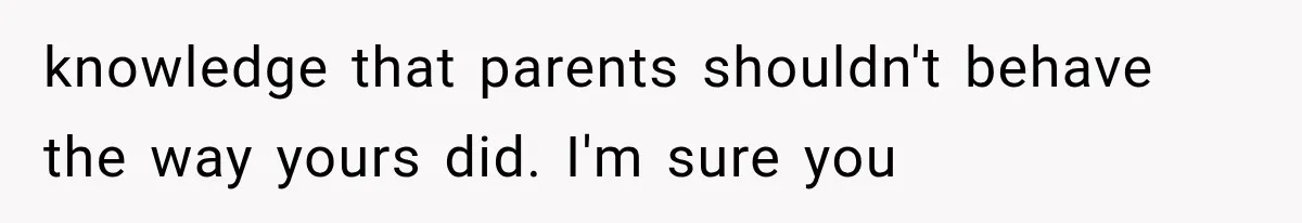 knowledge that parents shouldn't behave the way yours did. I'm sure you