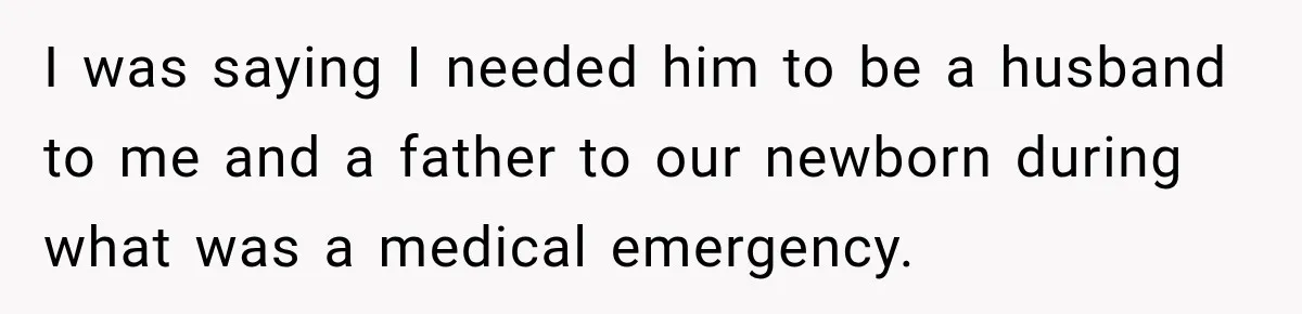 I was saying I needed him to be a husband to me and a father to our newborn during what was a medical emergency.