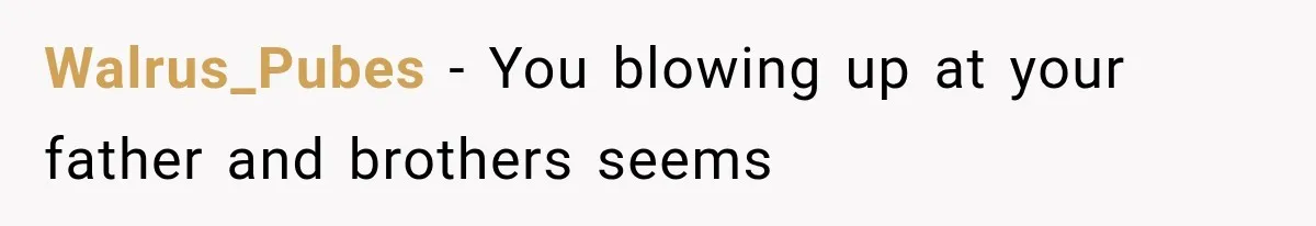 Walrus_Pubes − You blowing up at your father and brothers seems