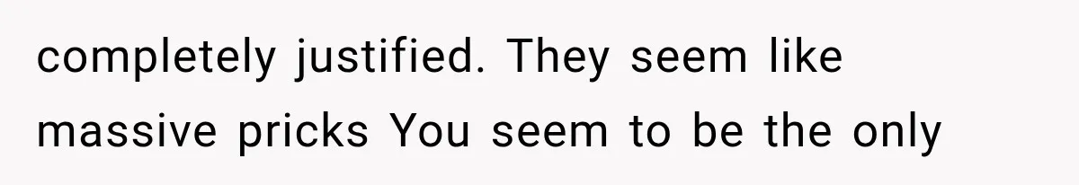 completely justified. They seem like massive pricks You seem to be the only