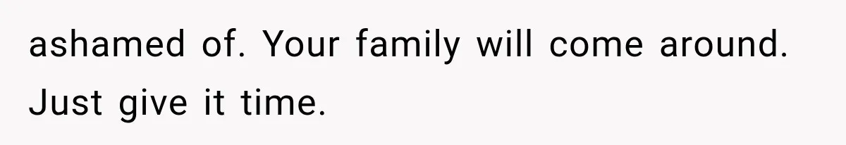 ashamed of. Your family will come around. Just give it time.