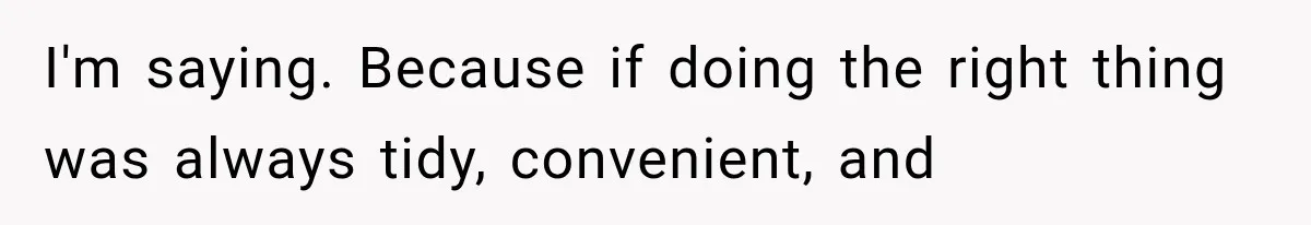 I'm saying. Because if doing the right thing was always tidy, convenient, and