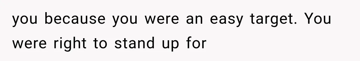 you because you were an easy target. You were right to stand up for