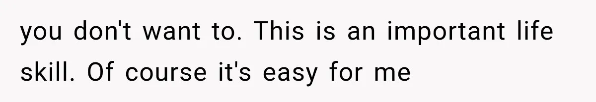 you don't want to. This is an important life skill. Of course it's easy for me