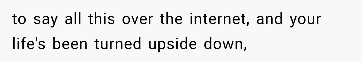 to say all this over the internet, and your life's been turned upside down,