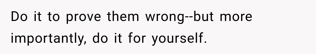 Do it to prove them wrong--but more importantly, do it for yourself.