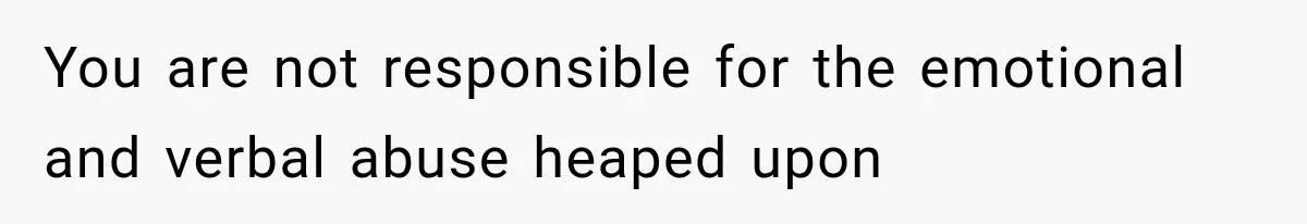 You are not responsible for the emotional and verbal abuse heaped upon