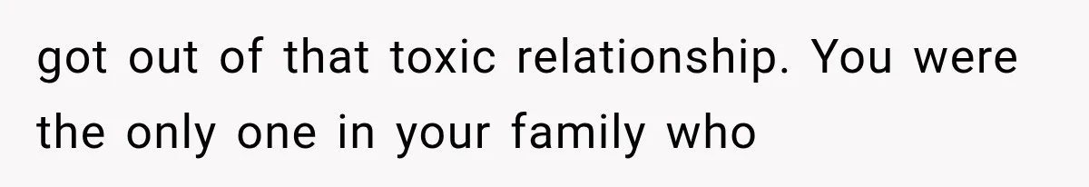 got out of that toxic relationship. You were the only one in your family who
