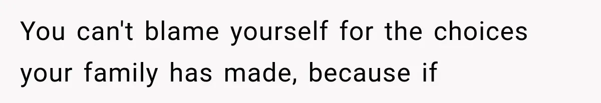 You can't blame yourself for the choices your family has made, because if