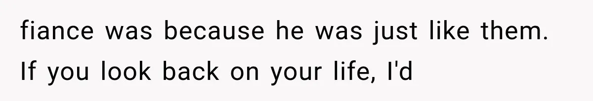 fiance was because he was just like them. If you look back on your life, I'd