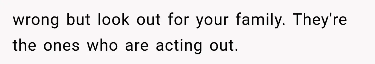wrong but look out for your family. They're the ones who are acting out.