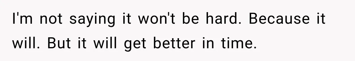 I'm not saying it won't be hard. Because it will. But it will get better in time.