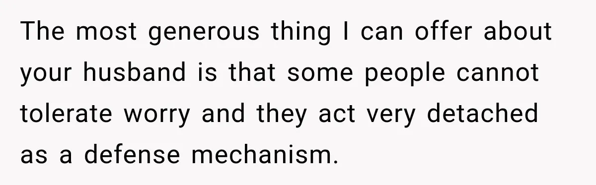 The most generous thing I can offer about your husband is that some people cannot tolerate worry and they act very detached as a defense mechanism.