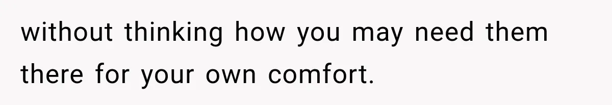 without thinking how you may need them there for your own comfort.