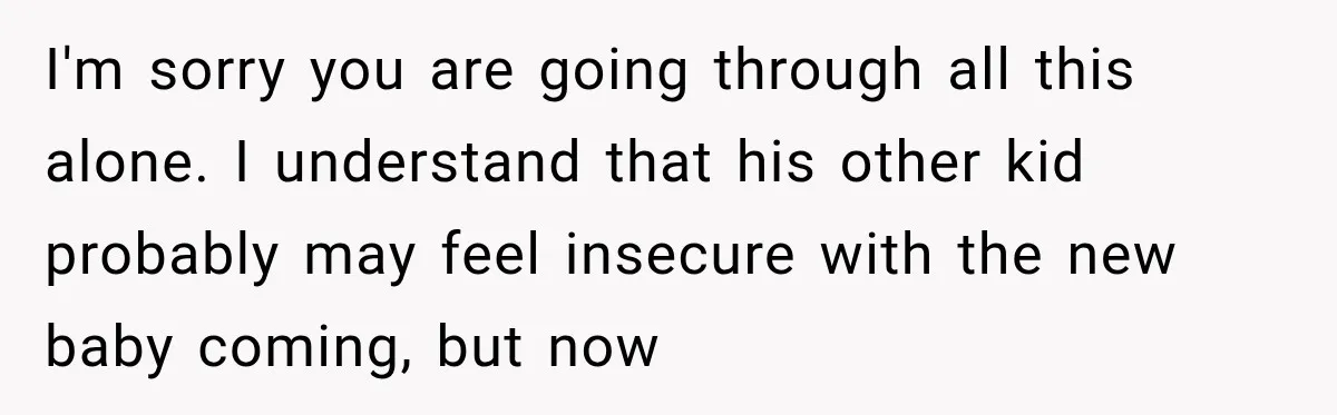 I'm sorry you are going through all this alone. I understand that his other kid probably may feel insecure with the new baby coming, but now