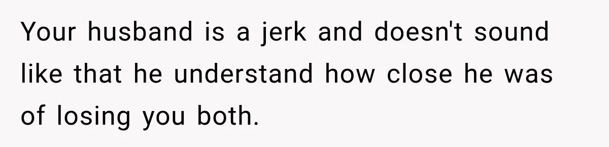 Your husband is a jerk and doesn't sound like that he understand how close he was of losing you both.