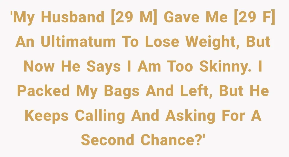 'My husband [29 M] gave me [29 F] an ultimatum to lose weight, but now he says I am too skinny. I packed my bags and left, but he keeps...