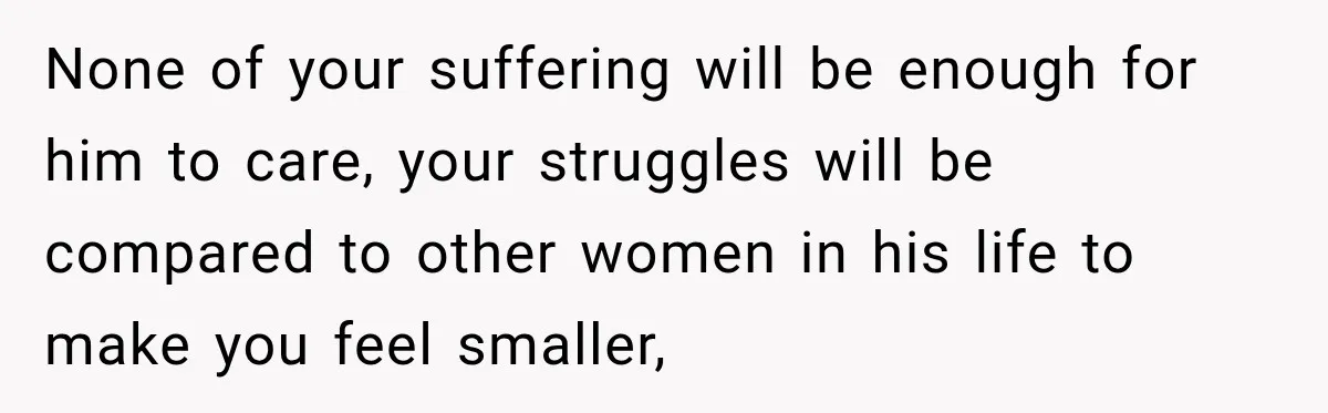 None of your suffering will be enough for him to care, your struggles will be compared to other women in his life to make you feel smaller,