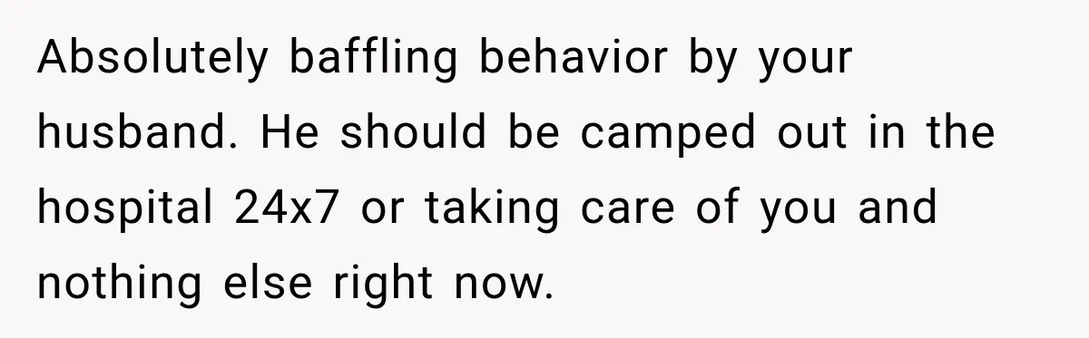Absolutely baffling behavior by your husband. He should be camped out in the hospital 24x7 or taking care of you and nothing else right now.