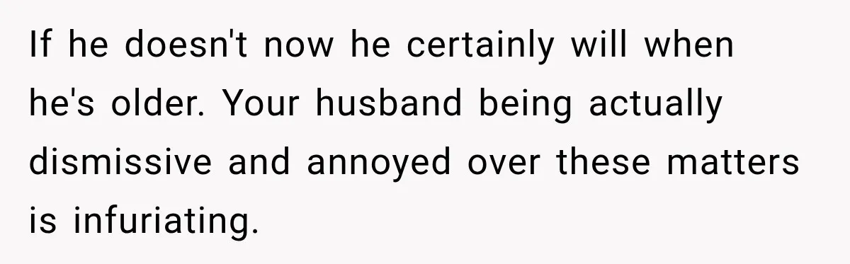 If he doesn't now he certainly will when he's older. Your husband being actually dismissive and annoyed over these matters is infuriating.