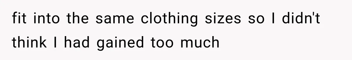 fit into the same clothing sizes so I didn't think I had gained too much