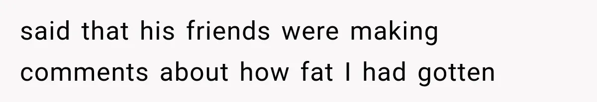 said that his friends were making comments about how fat I had gotten