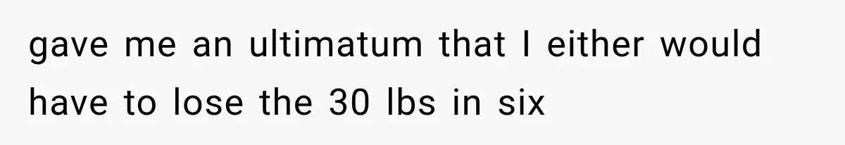 gave me an ultimatum that I either would have to lose the 30 lbs in six